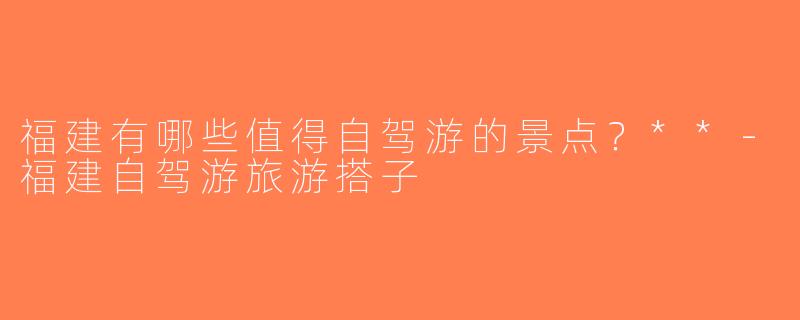 福建有哪些值得自驾游的景点？**-福建自驾游旅游搭子