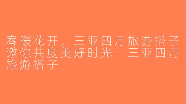 春暖花开，三亚四月旅游搭子邀你共度美好时光-三亚四月旅游搭子
