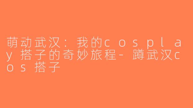 萌动武汉：我的cosplay搭子的奇妙旅程-蹲武汉cos搭子