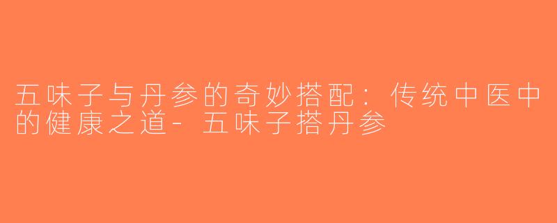 五味子与丹参的奇妙搭配：传统中医中的健康之道-五味子搭丹参