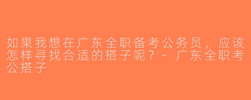 如果我想在广东全职备考公务员，应该怎样寻找合适的搭子呢？-广东全职考公搭子