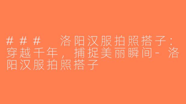 ### 洛阳汉服拍照搭子：穿越千年，捕捉美丽瞬间-洛阳汉服拍照搭子