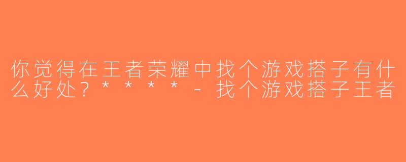 你觉得在王者荣耀中找个游戏搭子有什么好处？****-找个游戏搭子王者