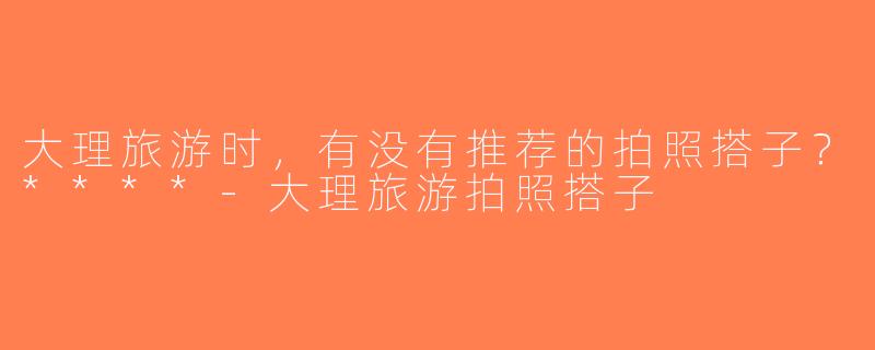 大理旅游时，有没有推荐的拍照搭子？****-大理旅游拍照搭子