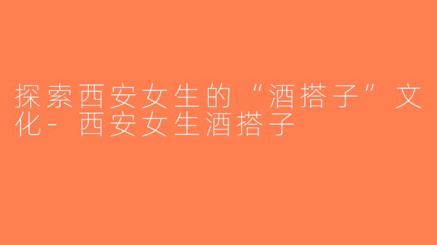 探索西安女生的“酒搭子”文化-西安女生酒搭子