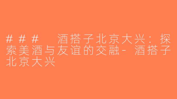 ### 酒搭子北京大兴：探索美酒与友谊的交融-酒搭子北京大兴