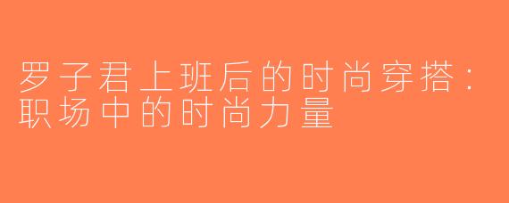 罗子君上班后的时尚穿搭：职场中的时尚力量