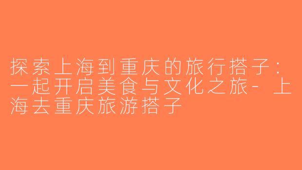 探索上海到重庆的旅行搭子：一起开启美食与文化之旅-上海去重庆旅游搭子