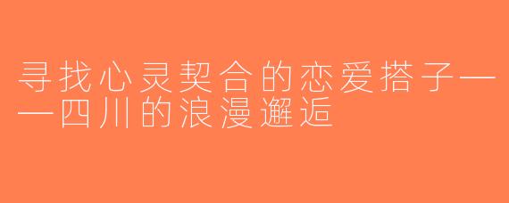 寻找心灵契合的恋爱搭子——四川的浪漫邂逅