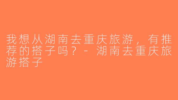 我想从湖南去重庆旅游，有推荐的搭子吗？-湖南去重庆旅游搭子