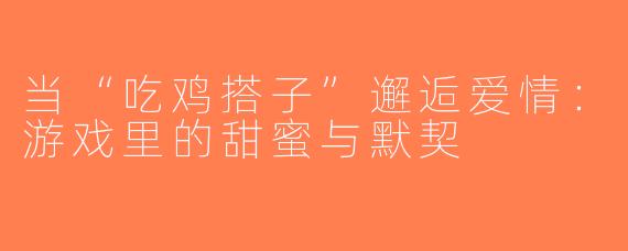 当“吃鸡搭子”邂逅爱情：游戏里的甜蜜与默契