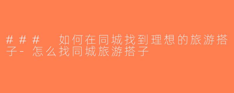 ### 如何在同城找到理想的旅游搭子-怎么找同城旅游搭子