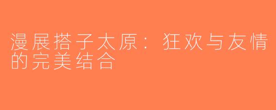 漫展搭子太原：狂欢与友情的完美结合