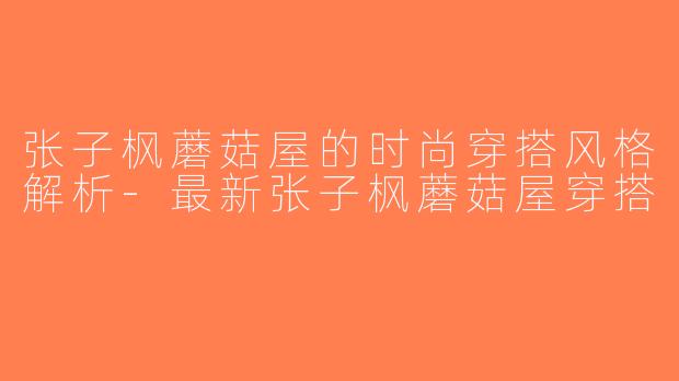 张子枫蘑菇屋的时尚穿搭风格解析-最新张子枫蘑菇屋穿搭