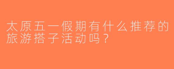太原五一假期有什么推荐的旅游搭子活动吗？