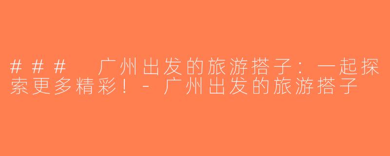### 广州出发的旅游搭子：一起探索更多精彩！-广州出发的旅游搭子