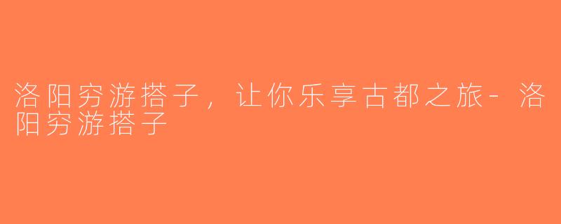 洛阳穷游搭子，让你乐享古都之旅-洛阳穷游搭子
