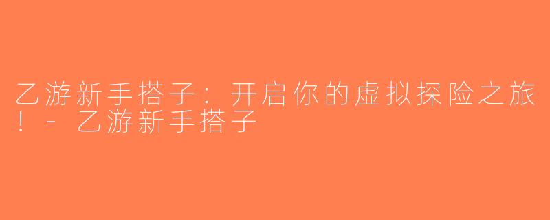 乙游新手搭子：开启你的虚拟探险之旅！-乙游新手搭子