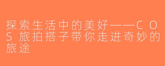 探索生活中的美好——COS旅拍搭子带你走进奇妙的旅途