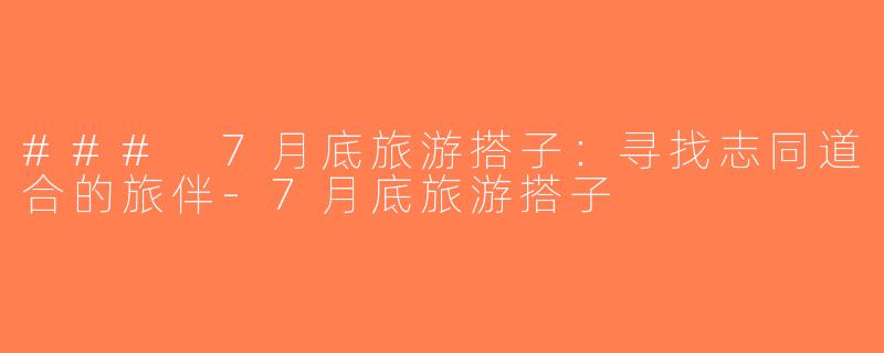 ### 7月底旅游搭子：寻找志同道合的旅伴-7月底旅游搭子