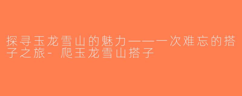 探寻玉龙雪山的魅力——一次难忘的搭子之旅-爬玉龙雪山搭子