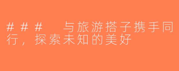 ### 与旅游搭子携手同行，探索未知的美好