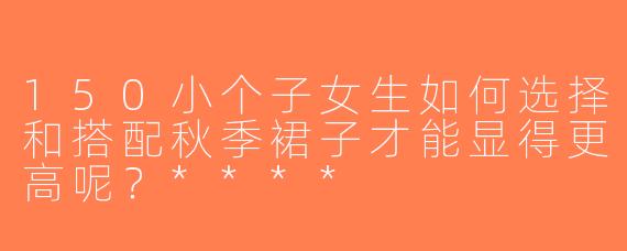 150小个子女生如何选择和搭配秋季裙子才能显得更高呢？****