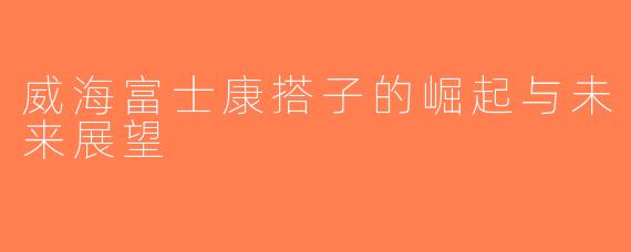 威海富士康搭子的崛起与未来展望