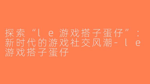 探索“le游戏搭子蛋仔”：新时代的游戏社交风潮-le游戏搭子蛋仔