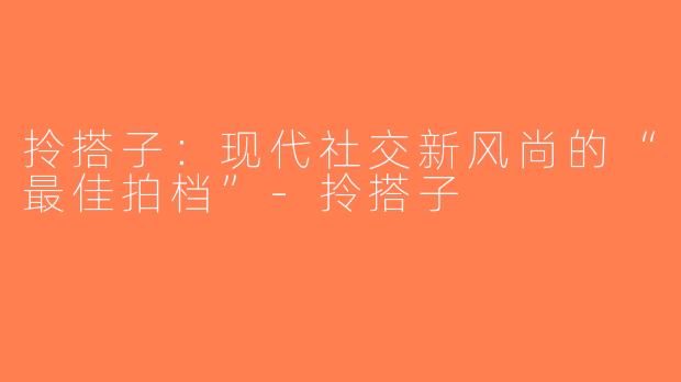 拎搭子：现代社交新风尚的“最佳拍档”-拎搭子