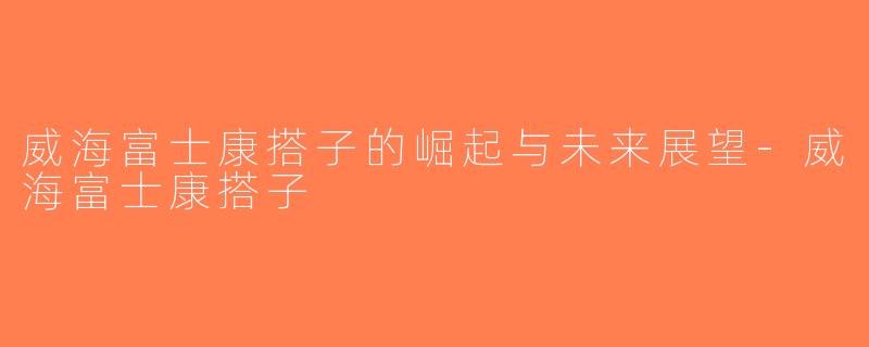 威海富士康搭子的崛起与未来展望-威海富士康搭子