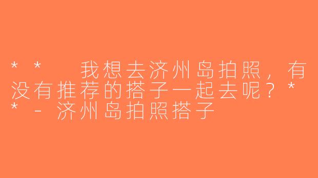 ** 我想去济州岛拍照，有没有推荐的搭子一起去呢？**-济州岛拍照搭子