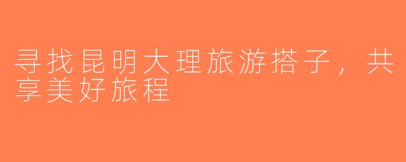 寻找昆明大理旅游搭子，共享美好旅程