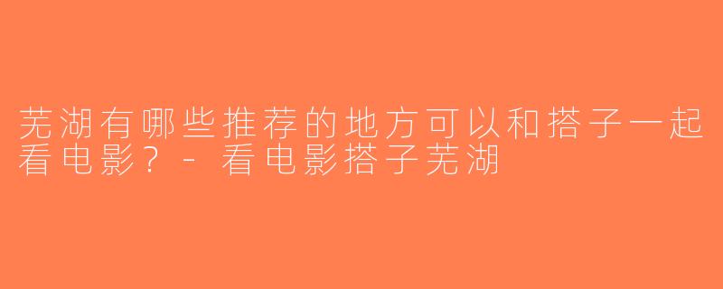 芜湖有哪些推荐的地方可以和搭子一起看电影？-看电影搭子芜湖