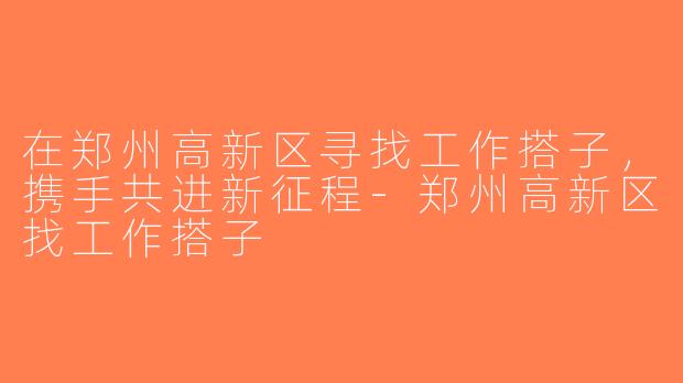 在郑州高新区寻找工作搭子，携手共进新征程-郑州高新区找工作搭子