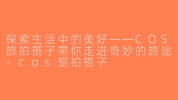 探索生活中的美好——COS旅拍搭子带你走进奇妙的旅途-cos旅拍搭子