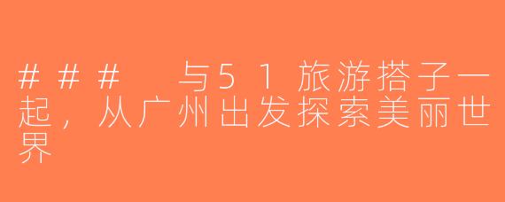 ### 与51旅游搭子一起，从广州出发探索美丽世界
