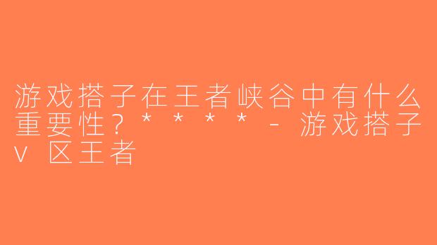 游戏搭子在王者峡谷中有什么重要性？****-游戏搭子v区王者