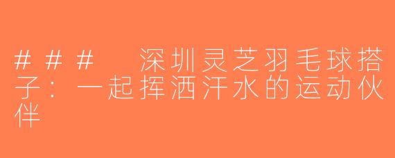 ### 深圳灵芝羽毛球搭子：一起挥洒汗水的运动伙伴