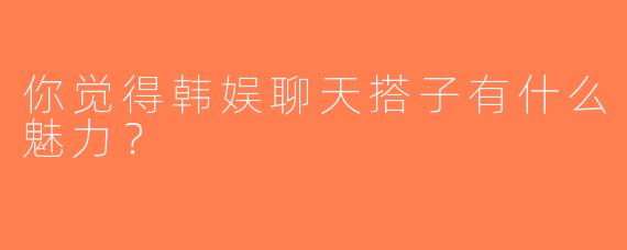你觉得韩娱聊天搭子有什么魅力？