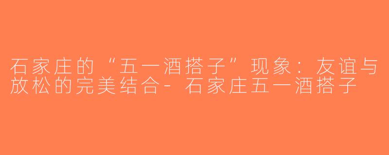 石家庄的“五一酒搭子”现象：友谊与放松的完美结合-石家庄五一酒搭子