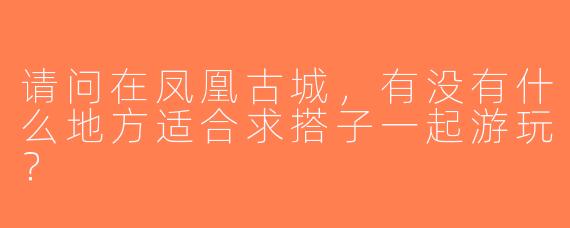 请问在凤凰古城，有没有什么地方适合求搭子一起游玩？