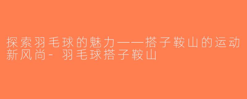 探索羽毛球的魅力——搭子鞍山的运动新风尚-羽毛球搭子鞍山