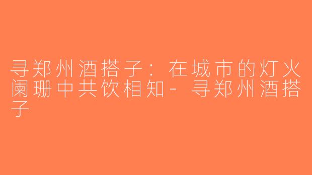 寻郑州酒搭子：在城市的灯火阑珊中共饮相知-寻郑州酒搭子