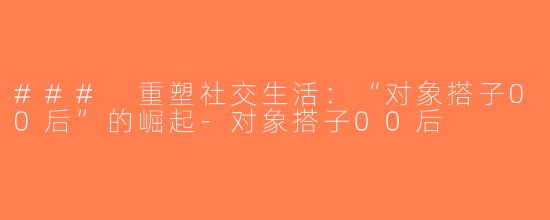 ### 重塑社交生活：“对象搭子00后”的崛起-对象搭子00后