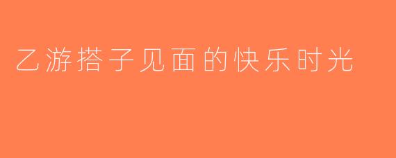 乙游搭子见面的快乐时光