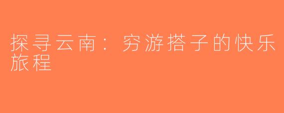 探寻云南：穷游搭子的快乐旅程