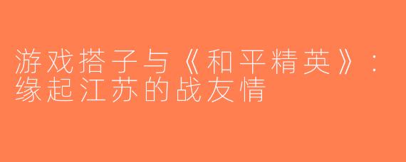 游戏搭子与《和平精英》：缘起江苏的战友情