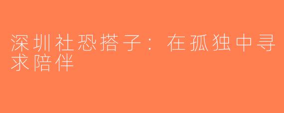 深圳社恐搭子：在孤独中寻求陪伴