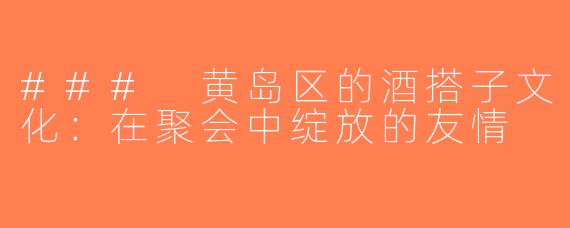 ### 黄岛区的酒搭子文化：在聚会中绽放的友情